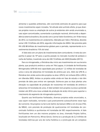 BNDES 60 ANOS – PERSPECTIVAS SETORIAIS54
alimentar e questões ambientais, vêm ocorrendo estímulos do governo para que
novos investimentos sejam iniciados. Tal atitude está surtindo efeito, já que diver-
sos projetos novos ou ampliação de outros já existentes vêm sendo anunciados e,
caso sejam concretizados, aumentarão a produção nacional, diminuindo a depen-
dência externa brasileira. De acordo com o jornal Valor Econômico, em 19 de março
de 2012, os investimentos em andamento, liderados por Vale e Petrobras, deverão
somar US$ 13 bilhões até 2016, segundo informações da ANDA. São previstos pela
IFA US$ 88 bilhões de investimentos globais para o período, representando os in-
vestimentos brasileiros 15% do total.
A Vale está com um plano de investimentos bem contundente. A meta da com-
panhia é passar da 14ª para a quinta posição no mercado mundial de potássio e
rocha de fosfato, investindo cerca de US$ 15 bilhões até 2020 [Estadão (2011)].
Para os nitrogenados, a Petrobras deu início aos investimentos em sua terceira
planta, que produzirá amônia e ureia em Três Lagoas. A Unidade de Fertilizantes
Nitrogenados (UFN III) terá capacidade para produzir 1,2 milhão de toneladas de
ureia e cerca de setecentas mil toneladas de amônia por ano. Além da UFN III, a
Petrobras tem ainda outros dois projetos na área: UFN IV, em Linhares (ES) e UFN V,
em Uberaba (MG). Ambos os projetos estão ainda em fase de estudo e não têm
previsão de data para entrar em operação. Estima-se para as duas plantas uma
elevação na capacidade de produção de novecentas mil toneladas de amônia e
setecentas mil toneladas de ureia. A Vale também tem projetos na área e pretende
instalar até 2016 uma nova unidade de produção de ácido nítrico para suportar o
crescimento do segmento de nitrogenados químicos.
Quanto aos fertilizantes fosfatados, diversos projetos estão anunciados, e,
caso sejam realizados, tornarão o país praticamente autossuficiente nesse tipo
de nutriente. Há projetos na Serra do Salitre da Galvani (MG) e em Arraias (TO),
da MBAC, com previsão de produção de quatrocentas mil toneladas de con-
centrado fosfático e quinhentas mil toneladas de SSP, respectivamente. A Vale
Fertilizantes tem um dos maiores projetos na área, chamado Projeto Salitre,
localizado em Patrocínio, Minas Gerais. Estima-se a produção de 2,2 milhões de
toneladas métricas por ano de rocha fosfática e a construção de um complexo
 