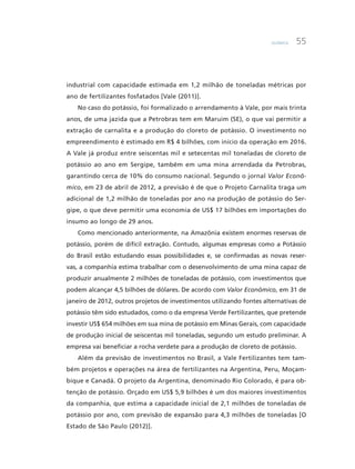 Química 55
industrial com capacidade estimada em 1,2 milhão de toneladas métricas por
ano de fertilizantes fosfatados [Vale (2011)].
No caso do potássio, foi formalizado o arrendamento à Vale, por mais trinta
anos, de uma jazida que a Petrobras tem em Maruim (SE), o que vai permitir a
extração de carnalita e a produção do cloreto de potássio. O investimento no
empreendimento é estimado em R$ 4 bilhões, com início da operação em 2016.
A Vale já produz entre seiscentas mil e setecentas mil toneladas de cloreto de
potássio ao ano em Sergipe, também em uma mina arrendada da Petrobras,
garantindo cerca de 10% do consumo nacional. Segundo o jornal Valor Econô-
mico, em 23 de abril de 2012, a previsão é de que o Projeto Carnalita traga um
adicional de 1,2 milhão de toneladas por ano na produção de potássio do Ser-
gipe, o que deve permitir uma economia de US$ 17 bilhões em importações do
insumo ao longo de 29 anos.
Como mencionado anteriormente, na Amazônia existem enormes reservas de
potássio, porém de difícil extração. Contudo, algumas empresas como a Potássio
do Brasil estão estudando essas possibilidades e, se confirmadas as novas reser-
vas, a companhia estima trabalhar com o desenvolvimento de uma mina capaz de
produzir anualmente 2 milhões de toneladas de potássio, com investimentos que
podem alcançar 4,5 bilhões de dólares. De acordo com Valor Econômico, em 31 de
janeiro de 2012, outros projetos de investimentos utilizando fontes alternativas de
potássio têm sido estudados, como o da empresa Verde Fertilizantes, que pretende
investir US$ 654 milhões em sua mina de potássio em Minas Gerais, com capacidade
de produção inicial de seiscentas mil toneladas, segundo um estudo preliminar. A
empresa vai beneficiar a rocha verdete para a produção de cloreto de potássio.
Além da previsão de investimentos no Brasil, a Vale Fertilizantes tem tam-
bém projetos e operações na área de fertilizantes na Argentina, Peru, Moçam-
bique e Canadá. O projeto da Argentina, denominado Rio Colorado, é para ob-
tenção de potássio. Orçado em US$ 5,9 bilhões é um dos maiores investimentos
da companhia, que estima a capacidade inicial de 2,1 milhões de toneladas de
potássio por ano, com previsão de expansão para 4,3 milhões de toneladas [O
Estado de São Paulo (2012)].
 