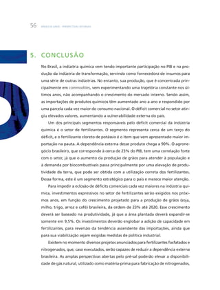 BNDES 60 aNOS – PERSPEcTiVaS SETORiaiS56
5. COnCLUSÃO
No Brasil, a indústria química vem tendo importante participação no PiB e na pro-
dução da indústria de transformação, servindo como fornecedora de insumos para
uma série de outras indústrias. No entanto, sua produção, que é concentrada prin-
cipalmente em commodities, vem experimentando uma trajetória constante nos úl-
timos anos, não acompanhando o crescimento do mercado interno. Sendo assim,
as importações de produtos químicos têm aumentado ano a ano e respondido por
uma parcela cada vez maior do consumo nacional. O déficit comercial no setor atin-
giu elevados valores, aumentando a vulnerabilidade externa do país.
um dos principais segmentos responsáveis pelo déficit comercial da indústria
química é o setor de fertilizantes. O segmento representa cerca de um terço do
déficit, e o fertilizante cloreto de potássio é o item que vem apresentado maior im-
portação na pauta. a dependência externa desse produto chega a 90%. O agrone-
gócio brasileiro, que corresponde à cerca de 23% do PiB, tem uma correlação forte
com o setor, já que o aumento da produção de grãos para atender à população e
à demanda por biocombustíveis passa principalmente por uma elevação de produ-
tividade da terra, que pode ser obtida com a utilização correta dos fertilizantes.
Dessa forma, este é um segmento estratégico para o país e merece maior atenção.
Para impedir a eclosão de déficits comerciais cada vez maiores na indústria quí-
mica, investimentos expressivos no setor de fertilizantes serão exigidos nos próxi-
mos anos, em função do crescimento projetado para a produção de grãos (soja,
milho, trigo, arroz e café) brasileira, da ordem de 23% até 2020. Esse crescimento
deverá ser baseado na produtividade, já que a área plantada deverá expandir-se
somente em 9,5%. Os investimentos deverão englobar a adição de capacidade em
fertilizantes, para reversão da tendência ascendente das importações, ainda que
para sua viabilização sejam exigidas medidas de política industrial.
Existem no momento diversos projetos anunciados para fertilizantes fosfatados e
nitrogenados, que, caso executados, serão capazes de reduzir a dependência externa
brasileira. as amplas perspectivas abertas pelo pré-sal poderão elevar a disponibili-
dade de gás natural, utilizado como matéria-prima para fabricação de nitrogenados,
 