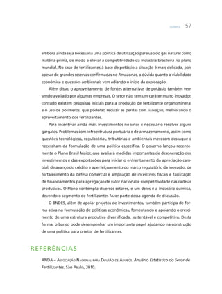Química 57
embora ainda seja necessária uma política de utilização para uso do gás natural como
matéria-prima, de modo a elevar a competitividade da indústria brasileira no plano
mundial. No caso de fertilizantes à base de potássio a situação é mais delicada, pois
apesar de grandes reservas confirmadas no Amazonas, a dúvida quanto a viabilidade
econômica e questões ambientais vem adiando o início da exploração.
Além disso, o aproveitamento de fontes alternativas de potássio também vem
sendo avaliado por algumas empresas. O setor não tem um caráter muito inovador,
contudo existem pesquisas iniciais para a produção de fertilizante organomineral
e o uso de polímeros, que poderão reduzir as perdas com lixivação, melhorando o
aproveitamento dos fertilizantes.
Para incentivar ainda mais investimentos no setor é necessário resolver alguns
gargalos. Problemas com infraestrutura portuária e de armazenamento, assim como
questões tecnológicas, regulatórias, tributárias e ambientais merecem destaque e
necessitam da formulação de uma política específica. O governo lançou recente-
mente o Plano Brasil Maior, que avaliará medidas importantes de desoneração dos
investimentos e das exportações para iniciar o enfrentamento da apreciação cam-
bial, de avanço do crédito e aperfeiçoamento do marco regulatório da inovação, de
fortalecimento da defesa comercial e ampliação de incentivos fiscais e facilitação
de financiamentos para agregação de valor nacional e competitividade das cadeias
produtivas. O Plano contempla diversos setores, e um deles é a indústria química,
devendo o segmento de fertilizantes fazer parte dessa agenda de discussão.
O BNDES, além de apoiar projetos de investimentos, também participa de for-
ma ativa na formulação de políticas econômicas, fomentando e apoiando o cresci-
mento de uma estrutura produtiva diversificada, sustentável e competitiva. Desta
forma, o banco pode desempenhar um importante papel ajudando na construção
de uma política para o setor de fertilizantes.
Referências
ANDA – Associação Nacional para Difusão de Adubos. Anuário Estatístico do Setor de
Fertilizantes. São Paulo, 2010.
 