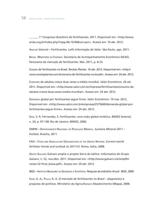BNDES 60 ANOS – PERSPECTIVAS SETORIAIS58
______. 1° Congresso Brasileiro de Fertilizantes. 2011. Disponível em: <http://www.
anda.org.br/index.php?mpg=06.10.00&ver=por>. Acesso em: 10 abr. 2012.
Análise Setorial – Fertilizantes. Lafis Informação de Valor. São Paulo, ago. 2011.
Brasil. Ministério da Fazenda. Secretaria de Acompanhamento Econômico (SEAE).
Panorama do mercado de fertilizantes. Mai. 2011, p. 8-33.
Cenário de fertilizantes no Brasil. Revista Plantar. 16 abr. 2012. Disponível em: <http://
www.revistaplantar.com.br/cenario-de-fertilizantes-no-brasil/>. Acesso em: 24 abr. 2012.
Consumo de adubos cresce duas vezes a média mundial. Valor Econômico. 26 set.
2011. Disponível em: <http://www.valor.com.br/impresso/fertilizantes/consumo-de-
adubos-cresce-duas-vezes-media-mundial>. Acesso em: 24 abr. 2012.
Demanda global por fertilizantes segue firme. Valor Econômico. 19 mar. 2012.
Disponível em: <http://www.valor.com.br/empresas/2575660/demanda-global-por-
fertilizantes-segue-firme>. Acesso em: 24 abr. 2012.
Dias, V. P.; Fernandes, E. Fertilizantes: uma visão global sintética. BNDES Setorial,
n. 24, p. 97-138. Rio de Janeiro: BNDES, 2006.
DNPM – Departamento Nacional de Produção Mineral. Sumário Mineral 2011 –
Fosfato. Brasília, 2011.
FAO – Food and Agriculture Organization of the United Nations. Current world
fertilizer trends and outlook to 2011/12. Roma, Itália, 2008.
Grupo Galvani. Galvani amplia o projeto Serra do Salitre. Informativo do Grupo
Galvani, n. 52, nov./dez. 2011. Disponível em: <http://www.galvani.ind.br/pdfs/
raizes-52-final_baixa.pdf>. Acesso em: 20 abr. 2012
IBGE – Instituto Brasileiro de Geografia e Estatística. Pesquisa da Indústria Anual. IBGE, 2009.
Saab, A. A.; Paula, R. A. O mercado de fertilizantes no Brasil – diagnóstico e
proposta de políticas. Ministério da Agricultura e Abastecimento (Mapa), 2008.
 