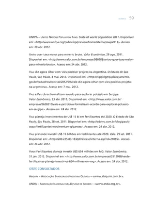 Química 59
UNFPA – United Nations Population Fund. State of world population 2011. Disponível
em: <http://www.unfpa.org/public/op/preview/home/sitemap/swp2011>. Acesso
em: 20 abr. 2012.
União quer taxa maior para minério bruto. Valor Econômico. 29 ago. 2011.
Disponível em: <http://www.valor.com.br/empresas/990688/uniao-quer-taxa-maior-
para-minerio-bruto>. Acesso em: 24 abr. 2012.
Vale diz agora olhar com ‘viés positivo’ projeto na Argentina. O Estado de São
Paulo, São Paulo, 4 mai. 2012. Disponível em: <http://clippingmp.planejamento.
gov.br/cadastros/noticias/2012/5/4/vale-diz-agora-olhar-com-vies-positivo-projeto-
na-argentina>. Acesso em: 7 mai. 2012.
Vale e Petrobras formalizam acordo para explorar potássio em Sergipe.
Valor Econômico. 23 abr. 2012. Disponível em: <http://www.valor.com.br/
empresas/2628210/vale-e-petrobras-formalizam-acordo-para-explorar-potassio-
em-sergipe>. Acesso em: 24 abr. 2012.
Vale planeja investimentos de US$ 15 bi em fertilizantes até 2020. O Estado de São
Paulo, São Paulo, 28 set. 2011. Disponível em: <http://advivo.com.br/blog/paulo-
cezar/fertilizantes-movimentam-gigantes>. Acesso em: 24 abr. 2012.
Vale pretende investir US$ 15 bilhões em fertilizantes até 2020. Vale. 29 set. 2011.
Disponível em: <http://200.225.83.183/pt/release/interna.asp?id=21085>. Acesso
em: 24 abr. 2012.
Verde Fertilizantes planeja investir US$ 654 milhões em MG. Valor Econômico.
31 jan. 2012. Disponível em: <http://www.valor.com.br/empresas/2512098/verde-
fertilizantes-planeja-investir-us-654-milhoes-em-mg>. Acesso em: 24 abr. 2012.
Sites consultados
Abiquim – Associação Brasileira de Indústria Química – <www.abiquim.com.br>.
ANDA – Associação Nacional para Difusão de Adubos – <www.anda.org.br>.
 