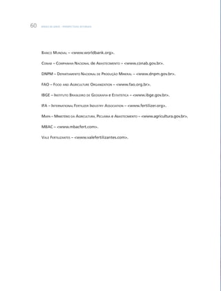BNDES 60 aNOS – PERSPEcTiVaS SETORiaiS60
BaNcO muNDiaL – <www.worldbank.org>.
cONaB – cOmPaNHia NaciONaL de aBaSTEcimENTO – <www.conab.gov.br>.
DNPm – DEPaRTamENTO NaciONaL DE PRODuçãO miNERaL – <www.dnpm.gov.br>.
FaO – FOOD aND aGRicuLTuRE ORGaNizaTiON – <www.fao.org.br>.
iBGE – iNSTiTuTO BRaSiLEiRO DE GEOGRaFia e ESTaTíSTica – <www.ibge.gov.br>.
iFa – iNTERNaTiONaL FERTiLizER iNDuSTRY aSSOciaTiON – <www.fertilizer.org>.
maPa – miNiSTÉRiO Da aGRicuLTuRa, PEcuÁRia e aBaSTEcimENTO – <www.agricultura.gov.br>.
mBac – <www.mbacfert.com>.
VaLE FERTiLizaNTES – <www.valefertilizantes.com>.
 