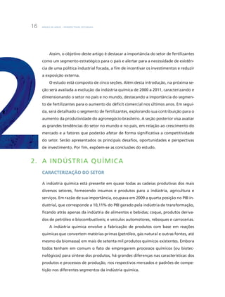 BNDES 60 aNOS – PERSPEcTiVaS SETORiaiS16
assim, o objetivo deste artigo é destacar a importância do setor de fertilizantes
como um segmento estratégico para o país e alertar para a necessidade de existên-
cia de uma política industrial focada, a fim de incentivar os investimentos e reduzir
a exposição externa.
O estudo está composto de cinco seções. além desta introdução, na próxima se-
ção será avaliada a evolução da indústria química de 2000 a 2011, caracterizando e
dimensionando o setor no país e no mundo, destacando a importância do segmen-
to de fertilizantes para o aumento do déficit comercial nos últimos anos. Em segui-
da, será detalhado o segmento de fertilizantes, explorando sua contribuição para o
aumento da produtividade do agronegócio brasileiro. a seção posterior visa avaliar
as grandes tendências do setor no mundo e no país, em relação ao crescimento do
mercado e a fatores que poderão afetar de forma significativa a competitividade
do setor. Serão apresentados os principais desafios, oportunidades e perspectivas
de investimento. Por fim, expõem-se as conclusões do estudo.
2. A inDÚSTRiA QUÍMiCA
caracterização do Setor
a indústria química está presente em quase todas as cadeias produtivas dos mais
diversos setores, fornecendo insumos e produtos para a indústria, agricultura e
serviços. Em razão de sua importância, ocupava em 2009 a quarta posição no PiB in-
dustrial, que corresponde a 10,11% do PiB gerado pela indústria de transformação,
ficando atrás apenas da indústria de alimentos e bebidas; coque, produtos deriva-
dos de petróleo e biocombustíveis; e veículos automotores, reboques e carrocerias.
a indústria química envolve a fabricação de produtos com base em reações
químicas que convertem matérias-primas (petróleo, gás natural e outras fontes, até
mesmo da biomassa) em mais de setenta mil produtos químicos existentes. Embora
todos tenham em comum o fato de empregarem processos químicos (ou biotec-
nológicos) para síntese dos produtos, há grandes diferenças nas características dos
produtos e processos de produção, nos respectivos mercados e padrões de compe-
tição nos diferentes segmentos da indústria química.
 