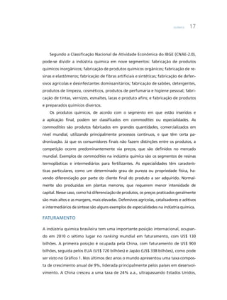 Química 17
Segundo a Classificação Nacional de Atividade Econômica do IBGE (CNAE-2.0),
pode-se dividir a indústria química em nove segmentos: fabricação de produtos
químicos inorgânicos; fabricação de produtos químicos orgânicos; fabricação de re-
sinas e elastômeros; fabricação de fibras artificiais e sintéticas; fabricação de defen-
sivos agrícolas e desinfestantes domissanitários; fabricação de sabões, detergentes,
produtos de limpeza, cosméticos, produtos de perfumaria e higiene pessoal; fabri-
cação de tintas, vernizes, esmaltes, lacas e produto afins; e fabricação de produtos
e preparados químicos diversos.
Os produtos químicos, de acordo com o segmento em que estão inseridos e
a aplicação final, podem ser classificados em commodities ou especialidades. As
commodities são produtos fabricados em grandes quantidades, comercializados em
nível mundial, utilizando principalmente processos contínuos, e que têm certa pa-
dronização. Já que os consumidores finais não fazem distinções entre os produtos, a
competição ocorre predominantemente via preços, que são definidos no mercado
mundial. Exemplos de commodities na indústria química são os segmentos de resinas
termoplásticas e intermediários para fertilizantes. As especialidades têm caracterís-
ticas particulares, como um determinado grau de pureza ou propriedade física, ha-
vendo diferenciação por parte do cliente final do produto a ser adquirido. Normal-
mente são produzidas em plantas menores, que requerem menor intensidade de
capital. Nesse caso, como há diferenciação de produtos, os preços praticados geralmente
são mais altos e as margens, mais elevadas. Defensivos agrícolas, catalisadores e aditivos
e intermediários de síntese são alguns exemplos de especialidades na indústria química.
Faturamento
A indústria química brasileira tem uma importante posição internacional, ocupan-
do em 2010 o sétimo lugar no ranking mundial em faturamento, com US$ 130
bilhões. A primeira posição é ocupada pela China, com faturamento de US$ 903
bilhões, seguida pelos EUA (US$ 720 bilhões) e Japão (US$ 338 bilhões), como pode
ser visto no Gráfico 1. Nos últimos dez anos o mundo apresentou uma taxa compos-
ta de crescimento anual de 9%, liderada principalmente pelos países em desenvol-
vimento. A China cresceu a uma taxa de 24% a.a., ultrapassando Estados Unidos,
 