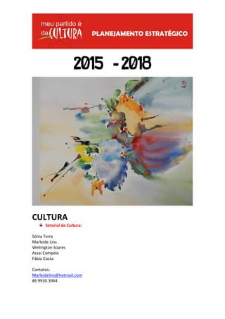 2015 -2018 
CULTURA 
Setorial de Cultura: 
Sônia Terra 
Marleide Lins 
Wellington Soares 
Assaí Campelo 
Fábio Costa 
Contatos: 
Marleidelins@hotmail.com 
86.9930.3944  