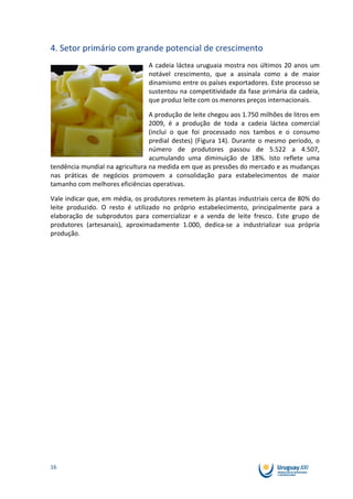 4. Setor primário com grande potencial de crescimento
                                A cadeia láctea uruguaia mostra nos últimos 20 anos um
                                notável crescimento, que a assinala como a de maior
                                dinamismo entre os países exportadores. Este processo se
                                sustentou na competitividade da fase primária da cadeia,
                                que produz leite com os menores preços internacionais.

                                 A produção de leite chegou aos 1.750 milhões de litros em
                                 2009, é a produção de toda a cadeia láctea comercial
                                 (inclui o que foi processado nos tambos e o consumo
                                 predial destes) (Figura 14). Durante o mesmo período, o
                                 número de produtores passou de 5.522 a 4.507,
                                 acumulando uma diminuição de 18%. Isto reflete uma
tendência mundial na agricultura na medida em que as pressões do mercado e as mudanças
nas práticas de negócios promovem a consolidação para estabelecimentos de maior
tamanho com melhores eficiências operativas.

Vale indicar que, em média, os produtores remetem às plantas industriais cerca de 80% do
leite produzido. O resto é utilizado no próprio estabelecimento, principalmente para a
elaboração de subprodutos para comercializar e a venda de leite fresco. Este grupo de
produtores (artesanais), aproximadamente 1.000, dedica-se a industrializar sua própria
produção.




16
 
