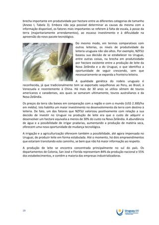 brecha importante em produtividade por hectare entre as diferentes categorias de tamanho
(Anexo I, Tabela 3). Embora não seja possível determinar as causas da mesma com a
informação disponível, os fatores mais importantes se referem à falta de escala, à posse da
terra (majoritariamente arrendamentos), ao escasso investimento e à dificuldade na
apreensão do novo pacote tecnológico.

                                       Do mesmo modo, em termos comparativos com
                                       outras leiterias, os níveis de produtividade da
                                       leiteria uruguaia não são altos. Por exemplo, NZFSU
                                       baseou sua decisão de se estabelecer no Uruguai,
                                       entre outras coisas, na brecha em produtividade
                                       por hectare existente entre a produção de leite da
                                       Nova Zelândia e a do Uruguai, o que identifica a
                                       oportunidade de seguir crescendo, sem que
                                       necessariamente se expanda a fronteira leiteira.

                                      A qualidade genética do rodeio uruguaio é
reconhecida, já que tradicionalmente tem se exportado vaquilhonas ao Peru, ao Brasil, à
Venezuela e recentemente à China. Há mais de 30 anos se utiliza sêmem de touros
americanos e canadenses, aos quais se somaram ultimamente, touros australianos e da
Nova Zelândia.

Os preços da terra são baixos em comparação com a região e com o mundo (US$ 2.300/ha
em média). Isto habilita um maior investimento no desenvolvimento da terra com destino à
leiteria. De fato, um dos fatores que NZFSU valorizou positivamente com relação a sua
decisão de investir no Uruguai na produção de leite era que o custo de adquirir e
desenvolver um hectare equivalia a menos de 30% do custo na Nova Zelândia. A abundância
de água e a possibilidade de irrigar pradarias, aumentando a produção de matéria seca,
oferecem uma nova oportunidade de mudança tecnológica.

A irrigação e a agriculturização oferecem também a possibilidade, até agora impensada no
Uruguai, de produzir leite em forma estabulada. Até o momento, há dois empreendimentos
que estariam transitando este caminho, se bem que não há maior informação ao respeito.

A produção de leite se encontra concentrada principalmente no sul do país. Os
departamentos de Colonia, San José e Florida representam 84% da produção nacional e 55%
dos estabelecimentos, e contêm a maioria das empresas industrializadoras.




19
 