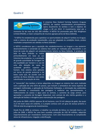 Quadro 2


                                   A empresa New Zealand Farming Systems Uruguay
                                   (NZFSU), de capitais neozelandeses principalmente,
                                   opera atualmente 31 tambos e tem o objetivo de
                                   chegar a 49 em 2012. O investimento total até o
momento foi de mais de US$ 200 milhões. A NZFSU foi promovida pela PGG Wrightson
Limited (PGGW), a maior companhia de insumos agropecuários da Nova Zelândia.

 “A NZFSU foi estabelecida para capitalizar as oportunidades de adquirir tambos no Uruguai,
onde o sistema de produção neozelandês, uma vez adaptado às condições locais, produz
resultados comparáveis aos obtidos na Nova Zelândia.”

A NZFSU considerava que a aquisição dos estabelecimentos no Uruguai e seu posterior
desenvolvimento e conversão ao sistema kiwi podia ser realizada pelo equivalente a um
terço do custo de adquirir um estabelecimento leiteiro na Nova Zelândia. A produção de
leite na Nova Zelândia se realiza
primordialmente em base ao uso
intensivo das pradarias, i.e. a produção
de grande quantidade de forragem de
alta qualidade por hectare e o uso de
uma alta dotação de vacas de
qualidade genética superior por
hectare. Este sistema seria aplicado
em terras de grande potencial e de
baixo custo que, de acordo com os
padrões da Nova Zelândia, está sendo
subutilizada na produção de leite.

A “conversão” dos tambos e terras adquiridas no Uruguai ao sistema kiwi seria realizada
com a aplicação de uma série de passos, que incluem a semeadura de novas espécies de
pastagem melhoradas, a aplicação de fertilizantes fosfatados, a otimização das subdivisões
para controlar o crescimento das pastagens e melhorar seu aproveitamento, o
melhoramento do acesso à água para os animais, o aumento da carga animal, para
aproveitar o aumento de forragem disponível, com animais de alto mérito genético e a
aplicação de fosfato e nitrogênio para manutenção das pastagens.

Até junho de 2009 a NZFSU operava 36 mil hectares, com 53 mil cabeças de gado, das quais
11,3 mil eram vacas em ordenhe, e o projeto contava com um grau de avanço próximo a
70% do total do programa de investimentos.

Desde fins de 2008 se começou a trabalhar na emissão de bônus no mercado local e, em
julho de 2009, a NZFSU fez uma bem sucedida colocação de US$ 30 milhões, adquirida
majoritariamente por investidores institucionais. Com este financiamento se completarão
obras de infraestrutura, irrigação e eletrificação.



20
 
