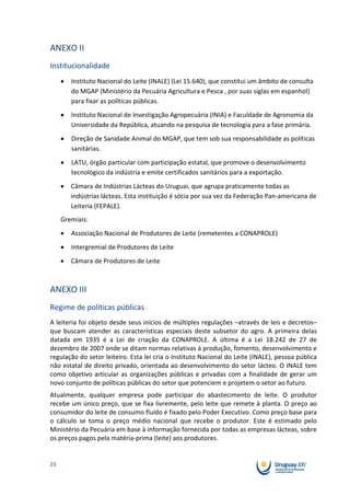 ANEXO II
Institucionalidade
        Instituto Nacional do Leite (INALE) (Lei 15.640), que constitui um âmbito de consulta
        do MGAP (Ministério da Pecuária Agricultura e Pesca , por suas siglas em espanhol)
        para fixar as políticas públicas.
        Instituto Nacional de Investigação Agropecuária (INIA) e Faculdade de Agronomia da
        Universidade da República, atuando na pesquisa de tecnologia para a fase primária.
        Direção de Sanidade Animal do MGAP, que tem sob sua responsabilidade as políticas
        sanitárias.
        LATU, órgão particular com participação estatal, que promove o desenvolvimento
        tecnológico da indústria e emite certificados sanitários para a exportação.
        Câmara de Indústrias Lácteas do Uruguai, que agrupa praticamente todas as
        indústrias lácteas. Esta instituição é sócia por sua vez da Federação Pan-americana de
        Leiteria (FEPALE).
     Gremiais:
        Associação Nacional de Produtores de Leite (remetentes a CONAPROLE)
        Intergremial de Produtores de Leite
        Câmara de Produtores de Leite



ANEXO III
Regime de políticas públicas
A leiteria foi objeto desde seus inícios de múltiples regulações –através de leis e decretos–
que buscam atender as características especiais deste subsetor do agro. A primeira delas
datada em 1935 é a Lei de criação da CONAPROLE. A última é a Lei 18.242 de 27 de
dezembro de 2007 onde se ditam normas relativas à produção, fomento, desenvolvimento e
regulação do setor leiteiro. Esta lei cria o Instituto Nacional do Leite (INALE), pessoa pública
não estatal de direito privado, orientada ao desenvolvimento do setor lácteo. O INALE tem
como objetivo articular as organizações públicas e privadas com a finalidade de gerar um
novo conjunto de políticas públicas do setor que potenciem e projetem o setor ao futuro.
Atualmente, qualquer empresa pode participar do abastecimento de leite. O produtor
recebe um único preço, que se fixa livremente, pelo leite que remete à planta. O preço ao
consumidor do leite de consumo fluído é fixado pelo Poder Executivo. Como preço base para
o cálculo se toma o preço médio nacional que recebe o produtor. Este é estimado pelo
Ministério da Pecuária em base à informação fornecida por todas as empresas lácteas, sobre
os preços pagos pela matéria-prima (leite) aos produtores.


23
 