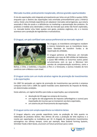 Mercado mundial, praticamente inexplorado, oferece grandes oportunidades
O mix de exportações está integrado principalmente por leites em pó (53%) e queijos (32%),
enquanto que o destino das exportações está orientado primordialmente para a América
Latina. Existe uma limitada experiência em abastecer mercados extrarregionais, que estaria
associada à falta de escala e a deficiências no marketing e apresentação dos produtos. Os
produtos à medida e/ou destinados a nichos de mercado que ainda não foram explorados,
i.e. mercado kosher e/ou halal, queijos com gosto, produtos orgânicos, etc. e o mesmo
acontece com a produção de ingredientes e nutracêuticos.



O Uruguai, um país confiável com acesso preferencial ao mercado regional
                                        No Uruguai, os investidores estrangeiros recebem
                                        o mesmo tratamento que os investidores locais.
                                        Existe liberdade de transferir fundos e de
                                        repatriação de utilidades.

                                         O Uruguai pertence ao Mercosul, um mercado
                                         ampliado com mais de 240 milhões de habitantes,
                                         e quase 400 milhões se incluirmos outros países
                                         sul-americanos com os que o Mercosul tem
                                         acordos de complementação econômica, como a
Bolívia, o Chile, a Colômbia, o Equador, o Peru e a Venezuela, e assinou tratados de livre
comércio com o México e com Israel.


O Uruguai conta com um muito atrativo regime de promoção de investimentos
e de exportações
Em 2007 foi aprovado um regime de promoção de investimentos que permite à empresa
computar entre 51% e 100% do capital investido como abatimento do Imposto de Renda,
em determinadas condições.

Existe ademais, um regime benéfico para todas as exportações, que compreende:

                 devolução do IVA pago nas compras de insumos,
                 um regime de não-pagamento de impostos (alfandegários e outros) para
                 importações de insumos que se incorporem aos bens exportados,
                 um sistema de pré-financiamento de exportações.


O Uruguai conta com ampla experiência na indústria láctea
O Uruguai adquiriu uma grande experiência tanto na produção de leite quanto na
elaboração de produtos lácteos. Nos últimos 20 anos a produção de leite duplicou e a
receita por exportações se multiplicou por 10. A chegada de importantes investimentos
estrangeiros nos últimos tempos, como por exemplo, New Zealand Farming Systems,
Schreiber Foods e Bom Gosto, anunciam um futuro promissor para o setor.

3
 