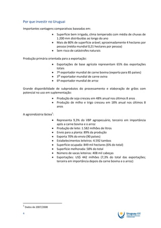 Por que investir no Uruguai
Importantes vantagens comparativas baseadas em:
                           Superfície bem irrigada, clima temperado com média de chuvas de
                           1.200 mm distribuídas ao longo do ano
                           Mais de 80% de superfície arável; aproximadamente 4 hectares por
                           pessoa (média mundial 0,21 hectares por pessoa)
                           Sem risco de catástrofes naturais

Produção primária orientada para a exportação:
                           Exportações de base agrícola representam 65% das exportações
                           totais
                           7º exportador mundial de carne bovina (exporta para 85 países)
                           3er exportador mundial de carne ovina
                           6º exportador mundial de arroz

Grande disponibilidade de subprodutos do processamento e elaboração de grãos com
potencial no uso em suplementação:
                           Produção de soja cresceu em 48% anual nos últimos 8 anos
                           Produção de milho e trigo cresceu em 18% anual nos últimos 8
                           anos

A agroindústria láctea1:
                           Representa 9,3% do VBP agropecuário, terceiro em importância
                           após a carne bovina e o arroz
                           Produção de leite: 1.582 milhões de litros
                           Envio para a planta: 89% da produção
                           Exporta 70% do envio (90 países)
                           Estabelecimentos leiteiros: 4.592 tambos
                           Superfície ocupada: 849 mil hectares (6% do total)
                           Superfície melhorada: 58% do total
                           Número de vacas leiteiras: 408 mil cabeças
                           Exportações: US$ 442 milhões (7,3% do total das exportações;
                           terceira em importância depois da carne bovina e o arroz)




1
    Dados de 2007/2008

4
 