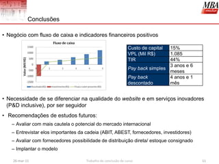 Conclusões

• Negócio com fluxo de caixa e indicadores financeiros positivos

                                                               Custo de capital 15%
                                                               VPL (Mil R$)     1.085
                                                               TIR              44%
                                                                                3 anos e 6
                                                               Pay back simples
                                                                                meses
                                                               Pay back         4 anos e 1
                                                               descontado       mês


• Necessidade de se diferenciar na qualidade do website e em serviços inovadores
  (P&D inclusive), por ser seguidor
• Recomendações de estudos futuros:
   – Avaliar com mais cautela o potencial do mercado internacional
   – Entrevistar elos importantes da cadeia (ABIT, ABEST, fornecedores, investidores)
   – Avaliar com fornecedores possibilidade de distribuição direta/ estoque consignado
   – Implantar o modelo

    26-mar-11                        Trabalho de conclusão de curso                          11
 