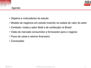 Agenda



     • Objetivo e motivadores do estudo
     • Modelo de negócios em estudo inserido na cadeia de valor do setor
     • Contexto: moda e setor têxtil e de confecção no Brasil
     • Visão do mercado consumidor e fornecedor para o negócio
     • Fluxo de caixa e retorno financeiro
     • Conclusões




26-mar-11                    Trabalho de conclusão de curso           2
 