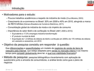 Introdução

• Motivadores para o estudo:
   – Poucos trabalhos acadêmicos a respeito da indústria de moda (Cruz-Moreira, 2003)
   – Crescimento do e-commerce no Brasil: 30% em 2009 e 40% em 2010, atingindo a marca
     de R$15 bilhões (Câmara Brasileira de Comércio Eletrônico, 2011)
   – Consolidação global da indústria da moda e do império de consumo
   – Importância do setor têxtil e de confecção no Brasil (ABIT, 2009 e 2010):
         • Equivalente a 17,5% empregos indústria transformação
         • 6º produtor mundial de têxtil
         • Exportação de 1,2 bilhões de dólares de têxtil e confecção em 2009 e de 170 milhões de dólares
           em vestuário e acessórios, em 2010

• Objetivo da pesquisa consistiu em responder à questão:
   Que diferenciações e especificidades um modelo de negócios de venda de itens de
   vestuário pela internet, que esteja adaptado para venda no mercado interno e ao mesmo
   tempo para competir globalmente deve ter, e qual sua viabilidade financeira?
• Método de pesquisa: pesquisa bibliográfica e levantamento com aplicação de
 questionário junto a amostra de consumidores, e análise tendo como guia o plano de
 negócios


   26-mar-11                             Trabalho de conclusão de curso                              3
 