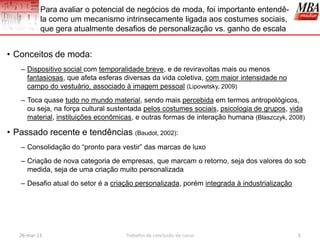 Para avaliar o potencial de negócios de moda, foi importante entendê-
           la como um mecanismo intrinsecamente ligada aos costumes sociais,
           que gera atualmente desafios de personalização vs. ganho de escala


• Conceitos de moda:
   – Dispositivo social com temporalidade breve, e de reviravoltas mais ou menos
     fantasiosas, que afeta esferas diversas da vida coletiva, com maior intensidade no
     campo do vestuário, associado à imagem pessoal (Lipovetsky, 2009)
   – Toca quase tudo no mundo material, sendo mais percebida em termos antropológicos,
     ou seja, na força cultural sustentada pelos costumes sociais, psicologia de grupos, vida
     material, instituições econômicas, e outras formas de interação humana (Blaszczyk, 2008)

• Passado recente e tendências (Baudot, 2002):
   – Consolidação do “pronto para vestir” das marcas de luxo
   – Criação de nova categoria de empresas, que marcam o retorno, seja dos valores do sob
     medida, seja de uma criação muito personalizada
   – Desafio atual do setor é a criação personalizada, porém integrada à industrialização




   26-mar-11                        Trabalho de conclusão de curso                          5
 