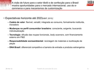 A visão de futuro para o setor têxtil e de confecção para o Brasil
         mostra oportunidades para o mercado internacional, uso do e-
         commerce e para mecanismos de customização



• Expectativas horizonte até 2023(ABIT, 2010):
   – Cadeia de valor: flexível, versátil, integrada ao consumo, formalmente instituída,
     inovadora
   – Mudanças no perfil consumidor brasileiro: consciente, exigente, buscando
     individualização
   – Tecnologia: difusão das roupas funcionais, body scanners, com financiamento
     externo em P&D
   – Responsabilidade socioambiental: reciclagem de materiais e reutilização de
     peças
   – DNA Brasil: diferencial competitivo e barreira de entrada a produtos estrangeiros




 26-mar-11                         Trabalho de conclusão de curso                         6
 