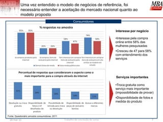 Uma vez entendido o modelo de negócios de referência, foi
           necessário entender a aceitação do mercado nacional quanto ao
           modelo proposto
                                                        Consumidores

                                                                                  Interesse por negócio

                                                                                  •Interesse pela compra
                                                                                  online entre 58% das
                                                                                  mulheres pesquisadas
                                                                                  •Cresceu de 47 para 58%
                                                                                  com entendimento dos
                                                                                  serviços




                                                                                  Serviços importantes

                                                                                  •Troca gratuita como
                                                                                  serviço mais importante
                                                                                  (impossibilidade de provar)
                                                                                  •Disponibilidade de fotos e
                                                                                  medida do produto



Fonte: Questionário amostra consumidoras, 2011
 26-mar-11                                       Trabalho de conclusão de curso                             7
 
