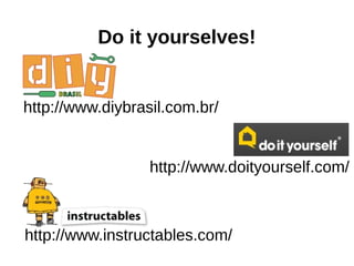 Do it yourselves!
http://www.diybrasil.com.br/
http://www.doityourself.com/
http://www.instructables.com/
 