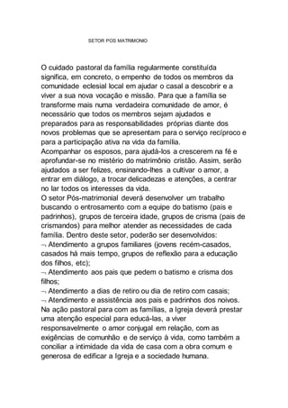 SETOR POS MATRIMONIO
O cuidado pastoral da família regularmente constituída
significa, em concreto, o empenho de todos os membros da
comunidade eclesial local em ajudar o casal a descobrir e a
viver a sua nova vocação e missão. Para que a família se
transforme mais numa verdadeira comunidade de amor, é
necessário que todos os membros sejam ajudados e
preparados para as responsabilidades próprias diante dos
novos problemas que se apresentam para o serviço recíproco e
para a participação ativa na vida da família.
Acompanhar os esposos, para ajudá-los a crescerem na fé e
aprofundar-se no mistério do matrimônio cristão. Assim, serão
ajudados a ser felizes, ensinando-lhes a cultivar o amor, a
entrar em diálogo, a trocar delicadezas e atenções, a centrar
no lar todos os interesses da vida.
O setor Pós-matrimonial deverá desenvolver um trabalho
buscando o entrosamento com a equipe do batismo (pais e
padrinhos), grupos de terceira idade, grupos de crisma (pais de
crismandos) para melhor atender as necessidades de cada
família. Dentro deste setor, poderão ser desenvolvidos:
 Atendimento a grupos familiares (jovens recém-casados,
casados há mais tempo, grupos de reflexão para a educação
dos filhos, etc);
 Atendimento aos pais que pedem o batismo e crisma dos
filhos;
 Atendimento a dias de retiro ou dia de retiro com casais;
 Atendimento e assistência aos pais e padrinhos dos noivos.
Na ação pastoral para com as famílias, a Igreja deverá prestar
uma atenção especial para educá-las, a viver
responsavelmente o amor conjugal em relação, com as
exigências de comunhão e de serviço à vida, como também a
conciliar a intimidade da vida de casa com a obra comum e
generosa de edificar a Igreja e a sociedade humana.
 