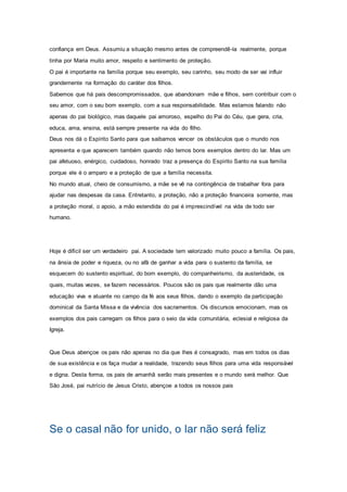 confiança em Deus. Assumiu a situação mesmo antes de compreendê-la realmente, porque
tinha por Maria muito amor, respeito e sentimento de proteção.
O pai é importante na família porque seu exemplo, seu carinho, seu modo de ser vai influir
grandemente na formação do caráter dos filhos.
Sabemos que há pais descompromissados, que abandonam mãe e filhos, sem contribuir com o
seu amor, com o seu bom exemplo, com a sua responsabilidade. Mas estamos falando não
apenas do pai biológico, mas daquele pai amoroso, espelho do Pai do Céu, que gera, cria,
educa, ama, ensina, está sempre presente na vida do filho.
Deus nos dá o Espírito Santo para que saibamos vencer os obstáculos que o mundo nos
apresenta e que aparecem também quando não temos bons exemplos dentro do lar. Mas um
pai afetuoso, enérgico, cuidadoso, honrado traz a presença do Espírito Santo na sua família
porque ele é o amparo e a proteção de que a família necessita.
No mundo atual, cheio de consumismo, a mãe se vê na contingência de trabalhar fora para
ajudar nas despesas da casa. Entretanto, a proteção, não a proteção financeira somente, mas
a proteção moral, o apoio, a mão estendida do pai é imprescindível na vida de todo ser
humano.
Hoje é difícil ser um verdadeiro pai. A sociedade tem valorizado muito pouco a família. Os pais,
na ânsia de poder e riqueza, ou no afã de ganhar a vida para o sustento da família, se
esquecem do sustento espiritual, do bom exemplo, do companheirismo, da austeridade, os
quais, muitas vezes, se fazem necessários. Poucos são os pais que realmente dão uma
educação viva e atuante no campo da fé aos seus filhos, dando o exemplo da participação
dominical da Santa Missa e da vivência dos sacramentos. Os discursos emocionam, mas os
exemplos dos pais carregam os filhos para o seio da vida comunitária, eclesial e religiosa da
Igreja.
Que Deus abençoe os pais não apenas no dia que lhes é consagrado, mas em todos os dias
de sua existência e os faça mudar a realidade, trazendo seus filhos para uma vida responsável
e digna. Desta forma, os pais de amanhã serão mais presentes e o mundo será melhor. Que
São José, pai nutrício de Jesus Cristo, abençoe a todos os nossos pais
Se o casal não for unido, o lar não será feliz
 