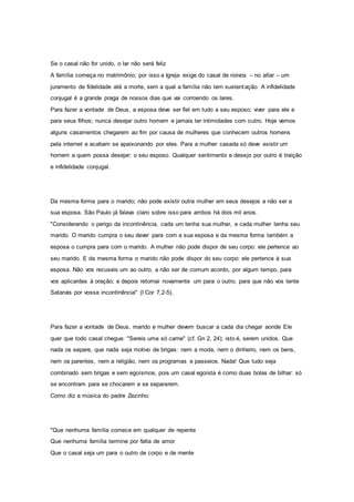 Se o casal não for unido, o lar não será feliz
A família começa no matrimônio; por isso a Igreja exige do casal de noivos – no altar – um
juramento de fidelidade até a morte, sem a qual a família não tem sustentação. A infidelidade
conjugal é a grande praga de nossos dias que vai corroendo os lares.
Para fazer a vontade de Deus, a esposa deve ser fiel em tudo a seu esposo; viver para ele e
para seus filhos; nunca desejar outro homem e jamais ter intimidades com outro. Hoje vemos
alguns casamentos chegarem ao fim por causa de mulheres que conhecem outros homens
pela internet e acabam se apaixonando por eles. Para a mulher casada só deve existir um
homem a quem possa desejar: o seu esposo. Qualquer sentimento e desejo por outro é traição
e infidelidade conjugal.
Da mesma forma para o marido; não pode existir outra mulher em seus desejos a não ser a
sua esposa. São Paulo já falava claro sobre isso para ambos há dois mil anos.
"Considerando o perigo da incontinência, cada um tenha sua mulher, e cada mulher tenha seu
marido. O marido cumpra o seu dever para com a sua esposa e da mesma forma também a
esposa o cumpra para com o marido. A mulher não pode dispor de seu corpo: ele pertence ao
seu marido. E da mesma forma o marido não pode dispor do seu corpo: ele pertence à sua
esposa. Não vos recuseis um ao outro, a não ser de comum acordo, por algum tempo, para
vos aplicardes à oração; e depois retornai novamente um para o outro, para que não vos tente
Satanás por vossa incontinência" (I Cor 7,2-5).
Para fazer a vontade de Deus, marido e mulher devem buscar a cada dia chegar aonde Ele
quer que todo casal chegue: "Sereis uma só carne" (cf. Gn 2, 24); isto é, serem unidos. Que
nada os separe, que nada seja motivo de brigas: nem a moda, nem o dinheiro, nem os bens,
nem os parentes, nem a religião, nem os programas e passeios. Nada! Que tudo seja
combinado sem brigas e sem egoísmos, pois um casal egoísta é como duas bolas de bilhar: só
se encontram para se chocarem e se separarem.
Como diz a música do padre Zezinho:
"Que nenhuma família comece em qualquer de repente
Que nenhuma família termine por falta de amor
Que o casal seja um para o outro de corpo e de mente
 