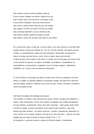 Que a família comece e termine sabendo aonde vai
E que o homem carregue nos ombros a graça de um pai
Que a mulher seja um céu de ternura, aconchego e calor
E que os filhos conheçam a força que brota do amor.
Que marido e mulher tenham força de amar sem medida
Que ninguém vá dormir sem pedir e sem dar seu perdão
Que as crianças aprendam no colo o sentido da vida
Que a família celebre a partilha do abraço e do pão.
Que marido e mulher não se traiam nem traiam os seus filhos".
Se o casal não for unido, se não viver o amor de Deus, como Jesus ensinou e como São Paulo
também ensina na Carta aos Coríntios (cf. I Cor 13), o lar não será feliz, não haverá paz para
os filhos, e o desenvolvimento destes não será harmonioso. Muitos filhos não gostam do
próprio lar porque nele não há paz e amor. Como um jovem desse pode ser feliz?
O casal só viverá bem se cada um tiver Deus no coração; pois é a Sua graça que mata em nós
"a erva daninha" do egoísmo, do orgulho, da vaidade, da arrogância, da prepotência, da
autossuficiência, do amor-próprio, da ganância, da ira, da inveja, preguiça, maledicência,
infidelidade, etc., e tudo o mais que destrói os casamentos.
É o amor de Deus e a Sua graça que darão ao casal a força da fé e da esperança nas horas
difíceis, a coragem nos grandes desafios da caminhada conjugal. Sem Deus Pai o casal não
terá bom diálogo, paciência, tolerância com os erros do outro, carinho a ser dado e resistência
contra os embates da vida.
São Pedro tem palavras de exortação aos esposos:
"Vós, também, ó mulheres, sede submissas aos vossos maridos. Se alguns não obedecem à
palavra, serão conquistados, mesmo sem a palavra da pregação, pelo simples procedimento
de suas mulheres, ao observarem vossa vida casta e reservada... tende aquele ornato interior
e oculto do coração, a pureza incorruptível de um espírito suave e pacífico, o que é tão
precioso aos olhos de Deus... Do mesmo modo vós, ó maridos, comportai-vos sabiamente no
vosso convívio com as vossas mulheres, pois são de um sexo mais fraco... Tratai-as com todo
respeito para que nada se oponha às vossas orações" (I Pe 1, 1-7).
No casamento, o casal deve realizar a vontade do Altíssimo vivendo o mandamento:
 