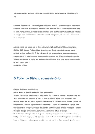 "Deus os abençoou: 'Frutificai, disse ele, e multiplicai-vos, enchei a terra e submetei-a" (Gn 1,
28).
É vontade de Deus que o casal cresça na convivência mútua; e o fermento desse crescimento
é o amor, a renúncia, a abnegação, sabendo cada um dizer "não" a si mesmo para dizer "sim"
ao outro. Por outro lado, a missão do casamento é gerar os filhos de Deus; os futuros cidadãos
do céu; por isso, um controle de natalidade baseado no egoísmo, no comodismo ou no medo
deve ser evitado.
A Igreja ensina aos casais que os filhos são uma bênção de Deus; o Catecismo da Igreja
Católica (CIC) diz que: "A fecundidade é um dom, um fim do matrimônio, porque o amor
conjugal tende a ser fecundo. O filho não vem de fora acrescentar-se ao amor mútuo dos
esposos; surge no próprio âmago dessa doação mútua, da qual é fruto e realização. A Igreja
'está ao lado da vida', e ensina que qualquer ato matrimonial deve estar aberto à transmissão
da vida" (CIC § 2366 ).
07/09/2010 - 08h40
O Poder do Diálogo no matrimônio
O Poder do Diálogo no matrimônio
Muitas vezes, as pessoas se fecham para quem se ama
A última Encíclica do Santo Padre, o Papa Bento XVI, “Caritas in Veritate”, de 29 de junho de
2009, apresenta uma proposta de vida, na qual as pessoas devem viver a verdade. Esta
verdade deverá ser procurada, expressa e encontrada na caridade; e toda caridade precisa ser
compreendida, avaliada e praticada à luz da verdade. O Papa usa a expressão “ágape” para
falar de caridade e “logos” para dizer da verdade. E afirma que da verdade (logos) sai a palavra
dia-logos: diálogo, comunicação, comunhão. A comunhão é fruto do diálogo.
No matrimônio, o diálogo entre os cônjuges é a fonte para que o amor se alimente, cresça e
frutifique em obras na própria vida do casal e também frutos de transformação da sociedade. A
base do diálogo é e será sempre a verdade, mas a forma de se dizer a verdade precisa ser a
 