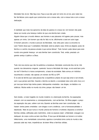 felicidade fora do lar. Não faça isso. Faça a sua vida girar em torno de um lar, pois nada nos
faz tão felizes como aquilo que construímos com a nossa vida, com a nossa luta e com a nossa
dedicação.
A realidade que mais nos aproxima da ideia do paraíso é o nosso lar. Um homem não pode
deixar ao mundo uma herança melhor do que uma família bem criada.
Alguém disse que o mundo oferece aos homens e aos pássaros mil lugares para pousar, mas
apenas um ninho. Um homem que não for feliz no lar, dificilmente o será em outro lugar.
O homem percorre o mundo à procura da felicidade, mas volta para casa e a encontra lá.
Leon Tolstói disse que “a verdadeira felicidade está na própria casa. Entre as alegrias puras da
família e o carinho da pessoa amada é que somos felizes”. Todo homem pode deixar para este
mundo uma grande herança: um seio familiar bem constituído. Terá, então, prestado um
grande serviço à pátria e a Deus.
Tudo isto nos ensina que não há autêntica e duradoura felicidade construída fora do lar. Até
quando nos deixaremos enganar, querendo buscar a felicidade tão longe, se ela está bem junto
de nós? A família é o nosso complemento, a base da sociedade. Nela somos um indivíduo
reconhecido e amado; não apenas um número de RG ou CPF.
É no seio da família que cada pessoa faz a experiência própria do que seja amar e ser amado,
sem o que jamais será feliz. Quando a família se destrói, a sociedade toda corre sério risco; e é
por isso que temos hoje tantos jovens delinquentes envolvidos nas drogas, na bebida e na
violência. Muitos estão no mundo do crime, porque não tiveram um lar.
Sem dúvida, a maior tragédia do mundo moderno é a destruição da família. As separações
arrasam com os casamentos e, consequentemente, com as famílias. Os filhos pagam o preço
da separação dos pais, sofrem com isto. Quando as famílias eram bem constituídas, não
haviam tantos jovens envolvidos com drogas e com a violência, com a homossexualidade e
depressão. Mais do que nunca o mundo precisa de homens e mulheres dispostos a constituir
famílias sólidas, edificadas pelo matrimônio, onde os esposos vivam a fidelidade conjugal e se
dediquem de corpo e alma ao bem dos filhos. É isso que dá felicidade ao homem e à mulher.
Infelizmente, uma mentalidade consumista, egoísta e comodista toma conta do mundo e das
pessoas cada vez mais, impedindo-as de terem filhos e famílias sólidas.
 