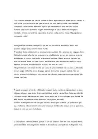 Ora, é preciso entender que não há, na face da Terra, algo mais nobre e belo que um homem e
uma mulher possam fazer do que gerar e educar um filho. Nada pode ser, nem de longe,
comparado à vida humana. Nem toda riqueza que há debaixo da terra vale uma só vida
humana, porque esta é criada à imagem e semelhança de Deus, dotada de inteligência,
liberdade, vontade, consciência, capacidade de amar, cantar, sorrir e chorar. O que pode ser
comparado a isto?
Nada pode nos dar tanta satisfação do que ver seu filho nascer, ensiná-lo a andar, falar,
escrever e seguir o seu caminho neste mundo.
A felicidade do lar está também no relacionamento saudável, fiel e amoroso dos cônjuges. Sem
fidelidade conjugal a família não se sustenta; e esta fidelidade tem um alto preço de renúncia
às tentações do mundo, mas produz a verdadeira felicidade. Marido e mulher precisam se
amar de verdade e viver um para o outro, absolutamente, sem se darem ao direito da menor
aventura fora do lar. Isto seria traição ao outro, aos filhos e a Deus.
Não permita que o seu lar se dissolva por causa de uma infidelidade de sua parte. A felicidade
tem um preço; na família, temos de pagar o preço da renúncia ao que é proibido. Não se
permita a menor intimidade com outra pessoa que não seja o seu esposo ou sua esposa. Não
brinque com fogo.
A grande ameaça à família é a infidelidade conjugal. Muitos maridos e esposas traem os seus
cônjuges e trazem para dentro do lar sua infelicidade própria e a dos filhos. Saiba que isto não
compensa jamais. Não destrua em pouco tempo aquilo que foi construído em anos de luta. Se
você destruir a sua família estará destruindo a sua própria felicidade.
Marido e mulher precisam viver um para o outro e ambos para os filhos. Um poeta disse que
viu a mulher na mão do homem como uma harpa que ele não sabia tocar, e ouviu-o queixar-se,
porque os sons não eram melodiosos.
O casal precisa saber se perdoar, porque se um não perdoa o outro em suas pequenas falhas,
jamais desfrutará de suas grandes virtudes. A felicidade do casal pode ser muito grande, mas
 