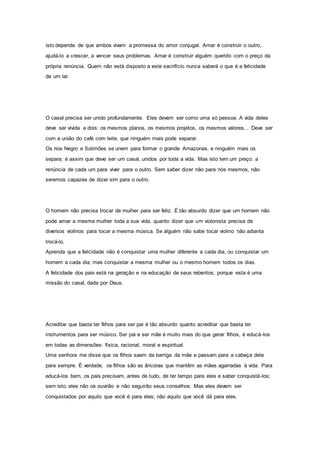 isto depende de que ambos vivam a promessa do amor conjugal. Amar é construir o outro,
ajudá-lo a crescer, a vencer seus problemas. Amar é construir alguém querido com o preço da
própria renúncia. Quem não está disposto a este sacrifício nunca saberá o que é a felicidade
de um lar.
O casal precisa ser unido profundamente. Eles devem ser como uma só pessoa. A vida deles
deve ser vivida a dois: os mesmos planos, os mesmos projetos, os mesmos valores... Deve ser
com a união do café com leite, que ninguém mais pode separar.
Os rios Negro e Solimões se unem para formar o grande Amazonas, e ninguém mais os
separa; é assim que deve ser um casal, unidos por toda a vida. Mas isto tem um preço: a
renúncia de cada um para viver para o outro. Sem saber dizer não para nós mesmos, não
seremos capazes de dizer sim para o outro.
O homem não precisa trocar de mulher para ser feliz. É tão absurdo dizer que um homem não
pode amar a mesma mulher toda a sua vida, quanto dizer que um violonista precisa de
diversos violinos para tocar a mesma música. Se alguém não sabe tocar violino não adianta
trocá-lo.
Aprenda que a felicidade não é conquistar uma mulher diferente a cada dia, ou conquistar um
homem a cada dia; mas conquistar a mesma mulher ou o mesmo homem todos os dias.
A felicidade dos pais está na geração e na educação de seus rebentos; porque esta é uma
missão do casal, dada por Deus.
Acreditar que basta ter filhos para ser pai é tão absurdo quanto acreditar que basta ter
instrumentos para ser músico. Ser pai e ser mãe é muito mais do que gerar filhos, é educá-los
em todas as dimensões: física, racional, moral e espiritual.
Uma senhora me disse que os filhos saem da barriga da mãe e passam para a cabeça dela
para sempre. É verdade, os filhos são as âncoras que mantêm as mães agarradas à vida. Para
educá-los bem, os pais precisam, antes de tudo, de ter tempo para eles e saber conquistá-los;
sem isto, eles não os ouvirão e não seguirão seus conselhos. Mas eles devem ser
conquistados por aquilo que você é para eles; não aquilo que você dá para eles.
 