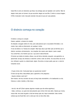 Cada filho é como um diamante que Deus nos entrega para ser lapidado com carinho. Não há
alegria maior para um homem do que encontrar alegria em seu filho. E este é a nossa imagem.
O filho é educado muito mais pelo exemplo dos pais do que por suas palavras.
O divórcio começa no coração
O divórcio começa no coração
Casais, quebrem a dureza do coração
As relações conjugais estão em crise, pois cada pessoa quer a sua própria felicidade, e os
casais, hoje, estão se divorciando por qualquer motivo.
A raíz do divórcio é a "dureza de coração". Mas hoje Jesus quer falar para as famílias que o
divórcio acontece, primeiramente, nos corações dos casais, para depois ir para o papel.
Vou contar-lhes uma história que ouvi, cujo autor é desconhecido:
O homem por detrás do balcão, olhava a rua de forma distraída, enquanto uma garotinha se
aproximava da loja, ela amassou o narizinho contra o vidro da vitrina. Os seus olhos da cor do
céu, brilharam quando viu determinado objeto. Ela entrou na loja e pediu para ver o colar de
turquesas azuis.
- É para minha irmã. Você pode fazer um pacote bem bonito?
O dono da loja olhou desconfiado para a garotinha e lhe perguntou:
- Quanto dinheiro você tem?
Sem hesitar, ela tirou do bolso da saia um lenço todo amarradinho e foi desfazendo os nós.
Colocou-o sobre o balcão, e feliz disse:
- Isto dá, não dá? (Eram apenas algumas moedas que ela exibia orgulhosa.)
- Sabe, continuou, eu quero dar este presente para minha irmã mais velha. Desde que morreu
nossa mãe, ela cuida da gente e não tem tempo para ela. Hoje é aniversário dela e tenho
certeza que ela ficará feliz com o colar que é da cor dos olhos dela.
 