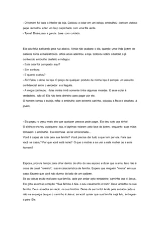 - O homem foi para o interior da loja. Colocou o colar em um estojo, embrulhou com um vistoso
papel vermelho e fez um laço caprichado com uma fita verde.
- Tome! Disse para a garota. Leve com cuidado.
Ela saiu feliz saltitando pela rua abaixo. Ainda não acabara o dia, quando uma linda jovem de
cabelos loiros e maravilhosos olhos azuis adentrou a loja. Colocou sobre o balcão o já
conhecido embrulho desfeito e indagou:
- Este colar foi comprado aqui?
- Sim senhora.
- E quanto custou?
- Ah! Falou o dono da loja. O preço de qualquer produto da minha loja é sempre um assunto
confidencial entre o vendedor e o freguês.
- A moça continuou: - Mas minha irmã somente tinha algumas moedas. E esse colar é
verdadeiro, não é? Ela não teria dinheiro para pagar por ele.
O homem tomou o estojo, refez o embrulho com extremo carinho, colocou a fita e o devolveu à
jovem.
- Ela pagou o preço mais alto que qualquer pessoa pode pagar. Ela deu tudo que tinha!
O silêncio encheu a pequena loja, e lágrimas rolaram pela face da jovem, enquanto suas mãos
tomavam o embrulho. Ela retornava ao lar emocionada...
Você é capaz de tudo pela sua família? Você precisa dar tudo o que tem por ela. Para que
você se casou? Por que você está noivo? O que o motiva a se unir a esta mulher ou a este
homem?
Esposa, procure tempo para olhar dentro do olho do seu esposo e dizer que o ama. Isso não é
coisa de casal "novinho"; isso é característica de família. Espero que ninguém "morra" em sua
casa. Espero que você não durma do lado de um cadáver.
Se as coisas estão mal para sua família, opte por andar pelo verdadeiro caminho que é Jesus.
Ele grita ao nosso coração: "Sua família é boa, o seu casamento é bom". Deus acredita na sua
família, Deus acredita em você, na sua história. Deixe de ser tonto! Ande pela estrada certa e
não se esqueça de que o caminho é Jesus; se você quiser que sua família seja feliz, entregue-
a para Ele.
 