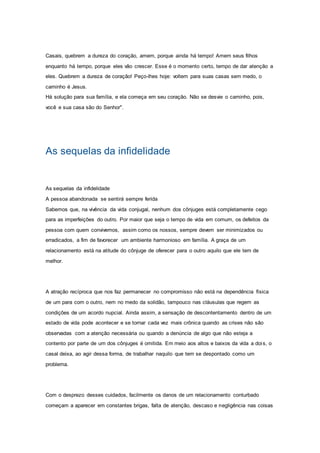 Casais, quebrem a dureza do coração, amem, porque ainda há tempo! Amem seus filhos
enquanto há tempo, porque eles vão crescer. Esse é o momento certo, tempo de dar atenção a
eles. Quebrem a dureza de coração! Peço-lhes hoje: voltem para suas casas sem medo, o
caminho é Jesus.
Há solução para sua família, e ela começa em seu coração. Não se desvie o caminho, pois,
você e sua casa são do Senhor".
As sequelas da infidelidade
As sequelas da infidelidade
A pessoa abandonada se sentirá sempre ferida
Sabemos que, na vivência da vida conjugal, nenhum dos cônjuges está completamente cego
para as imperfeições do outro. Por maior que seja o tempo de vida em comum, os defeitos da
pessoa com quem convivemos, assim como os nossos, sempre devem ser minimizados ou
erradicados, a fim de favorecer um ambiente harmonioso em família. A graça de um
relacionamento está na atitude do cônjuge de oferecer para o outro aquilo que ele tem de
melhor.
A atração recíproca que nos faz permanecer no compromisso não está na dependência física
de um para com o outro, nem no medo da solidão, tampouco nas cláusulas que regem as
condições de um acordo nupcial. Ainda assim, a sensação de descontentamento dentro de um
estado de vida pode acontecer e se tornar cada vez mais crônica quando as crises não são
observadas com a atenção necessária ou quando a denúncia de algo que não esteja a
contento por parte de um dos cônjuges é omitida. Em meio aos altos e baixos da vida a dois, o
casal deixa, ao agir dessa forma, de trabalhar naquilo que tem se despontado como um
problema.
Com o desprezo desses cuidados, facilmente os danos de um relacionamento conturbado
começam a aparecer em constantes brigas, falta de atenção, descaso e negligência nas coisas
 