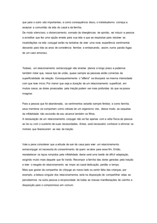 que para o outro são importantes; e como consequência disso, o individualismo começa a
esvaziar a comunhão da vida do casal e da família.
De modo silencioso, o distanciamento, somado às divergências de opinião, vai induzir a pessoa
a acreditar que fez uma opção errada para sua vida e que as respostas para resolver as
insatisfações na vida conjugal estão na tentativa de viver uma nova experiência sentimental,
deixando para trás os anos de convivência familiar, e embarcando, assim, numa paixão fugaz
de um caso amoroso.
Todavia, um relacionamento extraconjugal não envolve planos a longo prazo e podemos
também notar que, nesse tipo de união, quase sempre as pessoas estão convictas da
superficialidade da relação. Consequentemente o "affaire" se dissipará na mesma intensidade
com que teve início. Por menor que seja a duração de um relacionamento superficial, em
muitos casos, as dores provocadas pela traição podem ser mais profundas do que se possa
imaginar.
Para a pessoa que foi abandonada, os sentimentos estarão sempre feridos; e como família,
seus membros se comportam como células de um organismo vivo, desse modo, as sequelas
da infidelidade não excluirão de seu alcance também os filhos.
A restauração de um relacionamento conjugal não se faz apenas com a volta física da pessoa
ao lar ou com o sustento de suas necessidades. Antes, será necessário conhecer e eliminar os
motivos que favoreceram as vias da traição.
Vale a pena considerar que a atitude de sair de casa para viver um relacionamento
extraconjugal só necessita do consentimento de quem se abre para esse fim. Então,
restabelecer os laços rompidos pela infidelidade deste será uma tarefa de difícil adaptação,
exigindo muito mais daquele que foi traído. Recompor a família das dores geradas pela traição
e viver o resgate do relacionamento vai impor ao casal dedicação, perdão e tempo.
Mais que gostar da companhia do cônjuge ao nosso lado ou sentir falta das crianças, por
exemplo, a beleza singular dos relacionamentos está na disposição de compartilhar vidas ao
percebermos na outra pessoa a reciprocidade de todas as nossas manifestações de carinho e
disposição para o compromisso em comum.
 