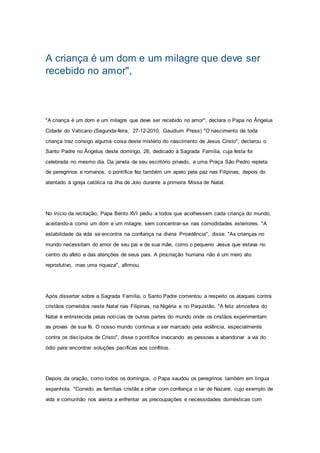 A criança é um dom e um milagre que deve ser
recebido no amor",
"A criança é um dom e um milagre que deve ser recebido no amor", declara o Papa no Ângelus
Cidade do Vaticano (Segunda-feira, 27-12-2010, Gaudium Press) "O nascimento de toda
criança traz consigo alguma coisa deste mistério do nascimento de Jesus Cristo", declarou o
Santo Padre no Ângelus deste domingo, 26, dedicado à Sagrada Família, cuja festa foi
celebrada no mesmo dia. Da janela de seu escritório privado, a uma Praça São Pedro repleta
de peregrinos e romanos, o pontífice fez também um apelo pela paz nas Filipinas, depois do
atentado à igreja católica na ilha de Jolo durante a primeira Missa de Natal.
No início da recitação, Papa Bento XVI pediu a todos que acolhessem cada criança do mundo,
aceitando-a como um dom e um milagre, sem concentrar-se nas comodidades exteriores. "A
estabilidade da vida se encontra na confiança na divina Providência", disse. "As crianças no
mundo necessitam do amor de seu pai e de sua mãe, como o pequeno Jesus que estava no
centro do afeto e das atenções de seus pais. A procriação humana não é um mero ato
reprodutivo, mas uma riqueza", afirmou.
Após dissertar sobre a Sagrada Família, o Santo Padre comentou a respeito os ataques contra
cristãos cometidos neste Natal nas Filipinas, na Nigéria e no Paquistão. "A feliz atmosfera do
Natal é entristecida pelas notícias de outras partes do mundo onde os cristãos experimentam
as provas de sua fé. O nosso mundo continua a ser marcado pela violência, especialmente
contra os discípulos de Cristo", disse o pontífice invocando as pessoas a abandonar a via do
ódio para encontrar soluções pacíficas aos conflitos.
Depois da oração, como todos os domingos, o Papa saudou os peregrinos também em língua
espanhola. "Convido as famílias cristãs a olhar com confiança o lar de Nazaré, cujo exemplo de
vida e comunhão nos alenta a enfrentar as precoupações e necessidades domésticas com
 