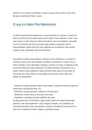 profundo amor e recíproca compreensão. A vocês e a vossas famílias reitero minha cordial
felicitação nestas festa de Natal", concluiu.
O que é o Setor Pós Matrimonial
O cuidado pastoral da família regularmente constituída significa, em concreto, o empenho de
todos os membros da comunidade eclesial local em ajudar o casal a descobrir e a viver a sua
nova vocação e missão. Para que a família se transforme mais numa verdadeira comunidade
de amor, é necessário que todos os membros sejam ajudados e preparados para as
responsabilidades próprias diante dos novos problemas que se apresentam para o serviço
recíproco e para a participação ativa na vida da família.
Acompanhar os esposos, para ajudá-los a crescerem na fé e aprofundar-se no mistério do
matrimônio cristão. Assim, serão ajudados a ser felizes, ensinando-lhes a cultivar o amor, a
entrar em diálogo, a trocar delicadezas e atenções, a centrar no lar todos os interesses da vida.
O setor Pós-matrimonial deverá desenvolver um trabalho buscando o entrosamento com a
equipe do batismo (pais e padrinhos), grupos de terceira idade, grupos de crisma (pais de
crismandos) para melhor atender as necessidades de cada família. Dentro deste setor,
poderão ser desenvolvidos:
 Atendimento a grupos familiares (jovens recém-casados, casados há mais tempo, grupos de
reflexão para a educação dos filhos, etc);
 Atendimento aos pais que pedem o batismo e crisma dos filhos;
 Atendimento a dias de retiro ou dia de retiro com casais;
 Atendimento e assistência aos pais e padrinhos dos noivos.
Na ação pastoral para com as famílias, a Igreja deverá prestar uma atenção especial para
educá-las, a viver responsavelmente o amor conjugal em relação, com as exigências de
comunhão e de serviço à vida, como também a conciliar a intimidade da vida de casa com a
obra comum e generosa de edificar a Igreja e a sociedade humana.
 