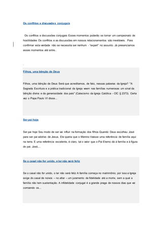 Os conflitos e discussões conjugais
Os conflitos e discussões conjugais Esses momentos poderão se tornar um campeonato de
hostilidades Os conflitos e as discussões em nossos relacionamentos são inevitáveis. Para
confirmar esta verdade não se necessita ser nenhum - “expert” no assunto. Já presenciamos
esses momentos até entre..
.
Filhos, uma bênção de Deus
Filhos, uma bênção de Deus Será que acreditamos, de fato, nessas palavras da Igreja? "A
Sagrada Escritura e a prática tradicional da Igreja veem nas famílias numerosas um sinal da
bênção divina e da generosidade dos pais" (Catecismo da Igreja Católica - CIC § 2373). Certa
vez o Papa Paulo VI disse...
Ser pai hoje
Ser pai hoje Seu modo de ser vai influir na formação dos filhos Quando Deus escolheu José
para ser pai adotivo de Jesus, Ele queria que o Menino tivesse uma referência de família aqui
na terra. E uma referência excelente, é claro, tal o valor que o Pai Eterno dá à família e à figura
do pai. José,...
Se o casal não for unido, o lar não será feliz
Se o casal não for unido, o lar não será feliz A família começa no matrimônio; por isso a Igreja
exige do casal de noivos – no altar – um juramento de fidelidade até a morte, sem a qual a
família não tem sustentação. A infidelidade conjugal é a grande praga de nossos dias que vai
corroendo os...
 