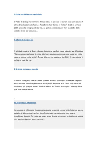O Poder do Diálogo no matrimônio
O Poder do Diálogo no matrimônio Muitas vezes, as pessoas se fecham para quem se ama A
última Encíclica do Santo Padre, o Papa Bento XVI, “Caritas in Veritate”, de 29 de junho de
2009, apresenta uma proposta de vida, na qual as pessoas devem viver a verdade. Esta
verdade deverá ser procurada,...
A felicidade mora no lar
A felicidade mora no lar Quem não está disposto ao sacrifício nunca saberá o que é felicidade
"Os momentos mais felizes da minha vida foram aqueles poucos que pude passar em minha
casa, no seio de minha família" (Tomas Jefferson, ex presidente dos EUA). A maior alegria é
colhida, a cada dia, na..
.
O divórcio começa no coração
O divórcio começa no coração Casais, quebrem a dureza do coração As relações conjugais
estão em crise, pois cada pessoa quer a sua própria felicidade, e os casais, hoje, estão se
divorciando por qualquer motivo. A raíz do divórcio é a "dureza de coração". Mas hoje Jesus
quer falar para as famílias..
.
As sequelas da infidelidade
As sequelas da infidelidade A pessoa abandonada se sentirá sempre ferida Sabemos que, na
vivência da vida conjugal, nenhum dos cônjuges está completamente cego para as
imperfeições do outro. Por maior que seja o tempo de vida em comum, os defeitos da pessoa
com quem convivemos, assim como os...
 