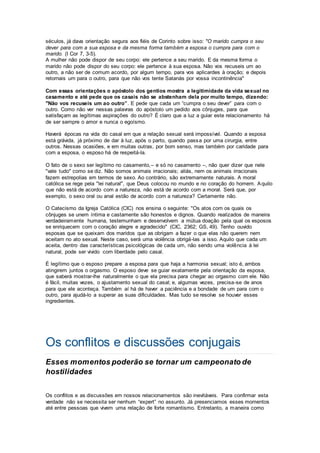 séculos, já dava orientação segura aos fiéis de Corinto sobre isso: "O marido cumpra o seu
dever para com a sua esposa e da mesma forma também a esposa o cumpra para com o
marido. (I Cor 7, 3-5).
A mulher não pode dispor de seu corpo: ele pertence a seu marido. E da mesma forma o
marido não pode dispor do seu corpo: ele pertence à sua esposa. Não vos recuseis um ao
outro, a não ser de comum acordo, por algum tempo, para vos aplicardes à oração; e depois
retornais um para o outro, para que não vos tente Satanás por vossa incontinência"
Com essas orientações o apóstolo dos gentios mostra a legitimidade da vida sexual no
casamento e até pede que os casais não se abstenham dela por muito tempo, dizendo:
"Não vos recuseis um ao outro”. E pede que cada um “cumpra o seu dever” para com o
outro. Como não ver nessas palavras do apóstolo um pedido aos cônjuges, para que
satisfaçam as legítimas aspirações do outro? É claro que a luz a guiar este relacionamento há
de ser sempre o amor e nunca o egoísmo.
Haverá épocas na vida do casal em que a relação sexual será impossível. Quando a esposa
está grávida, já próximo de dar à luz, após o parto, quando passa por uma cirurgia, entre
outros. Nessas ocasiões, e em muitas outras, por bom senso, mas também por caridade para
com a esposa, o esposo há de respeitá-la.
O fato de o sexo ser legítimo no casamento,– e só no casamento –, não quer dizer que nele
"vale tudo" como se diz. Não somos animais irracionais; aliás, nem os animais irracionais
fazem estrepolias em termos de sexo. Ao contrário, são extremamente naturais. A moral
católica se rege pela "lei natural", que Deus colocou no mundo e no coração do homem. Aquilo
que não está de acordo com a natureza, não está de acordo com a moral. Será que, por
exemplo, o sexo oral ou anal estão de acordo com a natureza? Certamente não.
O Catecismo da Igreja Católica (CIC) nos ensina o seguinte: "Os atos com os quais os
cônjuges se unem íntima e castamente são honestos e dignos. Quando realizados de maneira
verdadeiramente humana, testemunham e desenvolvem a mútua doação pela qual os esposos
se enriquecem com o coração alegre e agradecido" (CIC, 2362; GS, 49). Tenho ouvido
esposas que se queixam dos maridos que as obrigam a fazer o que elas não querem nem
aceitam no ato sexual. Neste caso, será uma violência obrigá-las a isso. Aquilo que cada um
aceita, dentro das características psicológicas de cada um, não sendo uma violência à lei
natural, pode ser vivido com liberdade pelo casal.
É legítimo que o esposo prepare a esposa para que haja a harmonia sexual; isto é, ambos
atingirem juntos o orgasmo. O esposo deve se guiar exatamente pela orientação da esposa,
que saberá mostrar-lhe naturalmente o que ela precisa para chegar ao orgasmo com ele. Não
é fácil, muitas vezes, o ajustamento sexual do casal; e, algumas vezes, precisa-se de anos
para que ele aconteça. Também aí há de haver a paciência e a bondade de um para com o
outro, para ajudá-lo a superar as suas dificuldades. Mas tudo se resolve se houver esses
ingredientes.
Os conflitos e discussões conjugais
Esses momentos poderão se tornar um campeonato de
hostilidades
Os conflitos e as discussões em nossos relacionamentos são inevitáveis. Para confirmar esta
verdade não se necessita ser nenhum “expert” no assunto. Já presenciamos esses momentos
até entre pessoas que vivem uma relação de forte romantismo. Entretanto, a maneira como
 