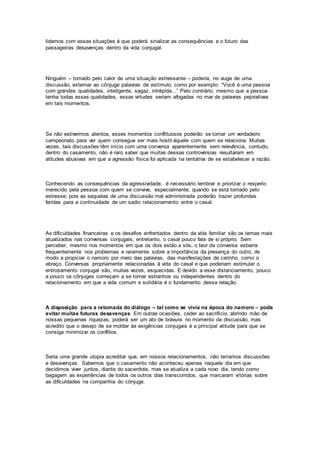 lidamos com essas situações é que poderá sinalizar as consequências e o futuro das
passageiras desavenças dentro da vida conjugal.
Ninguém – tomado pelo calor de uma situação estressante – poderia, no auge de uma
discussão, externar ao cônjuge palavras de estímulo, como por exemplo: “Você é uma pessoa
com grandes qualidades, inteligente, sagaz, intrépida...” Pelo contrário, mesmo que a pessoa
tenha todas essas qualidades, essas virtudes seriam afogadas no mar de palavras pejorativas
em tais momentos.
Se não estivermos atentos, esses momentos conflituosos poderão se tornar um verdadeiro
campeonato para ver quem consegue ser mais hostil àquele com quem se relaciona. Muitas
vezes, tais discussões têm início com uma conversa aparentemente sem relevância, contudo,
dentro do casamento, não é raro saber que muitas dessas controvérsias resultaram em
atitudes abusivas em que a agressão física foi aplicada na tentativa de se estabelecer a razão.
Conhecendo as consequências da agressividade, é necessário lembrar e priorizar o respeito
merecido pela pessoa com quem se convive, especialmente, quando se está tomado pelo
estresse; pois as sequelas de uma discussão mal administrada poderão trazer profundas
feridas para a continuidade de um sadio relacionamento entre o casal.
As dificuldades financeiras e os desafios enfrentados dentro da vida familiar são os temas mais
atualizados nas conversas conjugais; entretanto, o casal pouco fala de si próprio. Sem
perceber, mesmo nos momentos em que os dois estão a sós, o teor da conversa esbarra
frequentemente nos problemas e raramente sobre a importância da presença do outro, de
modo a propiciar o namoro por meio das palavras, das manifestações de carinho, como o
abraço. Conversas propriamente relacionadas à vida do casal e que poderiam estimular o
entrosamento conjugal são, muitas vezes, esquecidas. E devido a esse distanciamento, pouco
a pouco os cônjuges começam a se tornar estranhos ou independentes dentro do
relacionamento em que a vida comum e solidária é o fundamento dessa relação.
A disposição para a retomada do diálogo – tal como se vivia na época do namoro – pode
evitar muitas futuras desavenças. Em outras ocasiões, ceder ao sacrifício, abrindo mão de
nossas pequenas riquezas, poderá ser um ato de bravura no momento da discussão, mas
acredito que o desejo de se moldar às exigências conjugais é a principal atitude para que se
consiga minimizar os conflitos.
Seria uma grande utopia acreditar que, em nossos relacionamentos, não teríamos discussões
e desavenças. Sabemos que o casamento não aconteceu apenas naquele dia em que
decidimos viver juntos, diante do sacerdote, mas se atualiza a cada novo dia, tendo como
bagagem as experiências de todos os outros dias transcorridos, que marcaram vitórias sobre
as dificuldades na companhia do cônjuge.
 