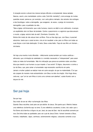 A situação social e cultural dos nossos tempos dificulta a compreensão dessa verdade.
Nasceu, assim, uma mentalidade contra a vida ("anti-life mentality"), como emerge de muitas
questões atuais: pense-se, por exemplo, num certo pânico derivado dos estudos dos ecólogos
e dos futurólogos sobre a demografia, que exageram, às vezes, o perigo do incremento
demográfico para a qualidade da vida...
"Mas a Igreja crê firmemente que a vida humana, mesmo se débil e com sofrimento, é sempre
um esplêndido dom do Deus da bondade. Contra o pessimismo e o egoísmo que obscurecem
o mundo, a Igreja está do lado da vida" (Familiaris Consórtio, 30).
Muitos têm medo de não educar bem os filhos. Pois eu lhes digo que, com Deus, é possível
educá-los; basta que o casal se ame, crie um lar saudável e viva para os filhos com todas as
suas forças e com toda dedicação. O resto, Deus e eles farão. Faça do seu filho um Homem…
isto basta.
Há hoje uma mentira muito difundida - infelizmente aceita também por muitos católicos -
afirmando que a limitação da natalidade é o remédio necessário e "indispensável" para sanar
todos os males da humanidade. Não há civilização que possa se sustentar sobre uma falsa
ética que destrói o ser humano ou que impede o "seu existir". É ilógico, desumano e contra a
Lei de Deus, que, para salvar a humanidade seja necessário sacrificá-la em parte.
Jamais a mulher poderá se realizar mais em outra vocação do que na maternidade. É aí que
ela coopera de maneira mais extraordinária com Deus na obra da criação. Vitor Hugo disse,
certa vez, que "um lar sem filhos é como uma colmeia sem abelhas"; acaba ficando sem a
doçura do mel.
Ser pai hoje
Ser pai hoje
Seu modo de ser vai influir na formação dos filhos
Quando Deus escolheu José para ser pai adotivo de Jesus, Ele queria que o Menino tivesse
uma referência de família aqui na terra. E uma referência excelente, é claro, tal o valor que o
Pai Eterno dá à família e à figura do pai. José, da casa de Davi, não foi escolhido somente por
isso. Ele tinha todas as qualidades para ser o pai de Jesus Cristo: homem temente a Deus,
honesto, trabalhador, digno, carinhoso, extremamente religioso, colocando somente a sua
 