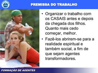 FORMAÇÃO DE AGENTES
• Organizar o trabalho com
os CASAIS antes e depois
da chegada dos filhos.
Quanto mais cedo
começar, melhor.
• Fazê-los abrirem-se para a
realidade espiritual e
também social, a fim de
que sejam agentes
transformadores.
 