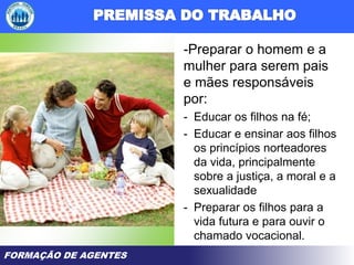 FORMAÇÃO DE AGENTES
-Preparar o homem e a
mulher para serem pais
e mães responsáveis
por:
- Educar os filhos na fé;
- Educar e ensinar aos filhos
os princípios norteadores
da vida, principalmente
sobre a justiça, a moral e a
sexualidade
- Preparar os filhos para a
vida futura e para ouvir o
chamado vocacional.
 
