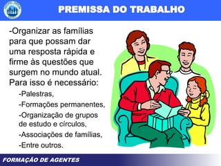 FORMAÇÃO DE AGENTES
-Organizar as famílias
para que possam dar
uma resposta rápida e
firme às questões que
surgem no mundo atual.
Para isso é necessário:
-Palestras,
-Formações permanentes,
-Organização de grupos
de estudo e círculos,
-Associações de famílias,
-Entre outros.
 