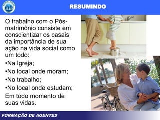 FORMAÇÃO DE AGENTES
O trabalho com o Pós-
matrimônio consiste em
conscientizar os casais
da importância de sua
ação na vida social como
um todo:
•Na Igreja;
•No local onde moram;
•No trabalho;
•No local onde estudam;
Em todo momento de
suas vidas.
 