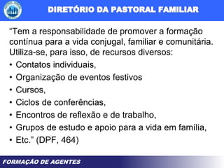 FORMAÇÃO DE AGENTES
“Tem a responsabilidade de promover a formação
contínua para a vida conjugal, familiar e comunitária.
Utiliza-se, para isso, de recursos diversos:
• Contatos individuais,
• Organização de eventos festivos
• Cursos,
• Ciclos de conferências,
• Encontros de reflexão e de trabalho,
• Grupos de estudo e apoio para a vida em família,
• Etc.” (DPF, 464)
 