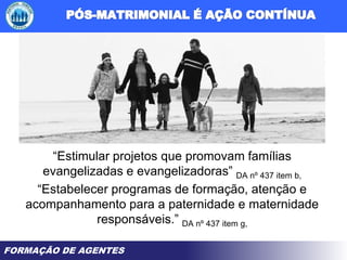 FORMAÇÃO DE AGENTES
“Estimular projetos que promovam famílias
evangelizadas e evangelizadoras” DA nº 437 item b,
“Estabelecer programas de formação, atenção e
acompanhamento para a paternidade e maternidade
responsáveis.” DA nº 437 item g,
 