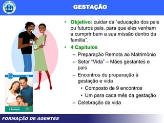 FORMAÇÃO DE AGENTES
• Objetivo: cuidar da “educação dos pais
ou futuros pais, para que eles venham
a cumprir bem a sua missão dentro da
família”.
• 4 Capítulos
– Preparação Remota ao Matrimônio
– Setor “Vida” – Mães gestantes e
pais
– Encontros de preparação à
gestação e vida
• Composto de 9 encontros
• Um para cada mês da gestação
– Celebração da vida
 