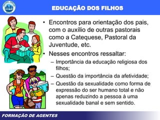 FORMAÇÃO DE AGENTES
• Encontros para orientação dos pais,
com o auxílio de outras pastorais
como a Catequese, Pastoral da
Juventude, etc.
• Nesses encontros ressaltar:
– Importância da educação religiosa dos
filhos;
– Questão da importância da afetividade;
– Questão da sexualidade como forma de
expressão do ser humano total e não
apenas reduzindo a pessoa à uma
sexualidade banal e sem sentido.
 